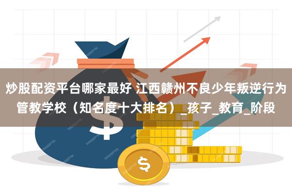 炒股配资平台哪家最好 江西赣州不良少年叛逆行为管教学校（知名度十大排名）_孩子_教育_阶段