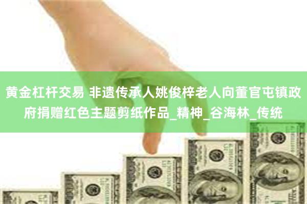 黄金杠杆交易 非遗传承人姚俊梓老人向董官屯镇政府捐赠红色主题剪纸作品_精神_谷海林_传统