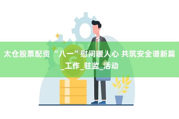 太仓股票配资 “八一”慰问暖人心 共筑安全谱新篇_工作_驻监_活动