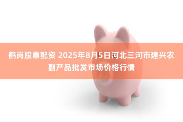 鹤岗股票配资 2025年8月5日河北三河市建兴农副产品批发市场价格行情