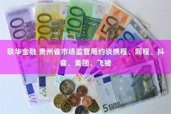 联华金融 贵州省市场监管局约谈携程、同程、抖音、美团、飞猪