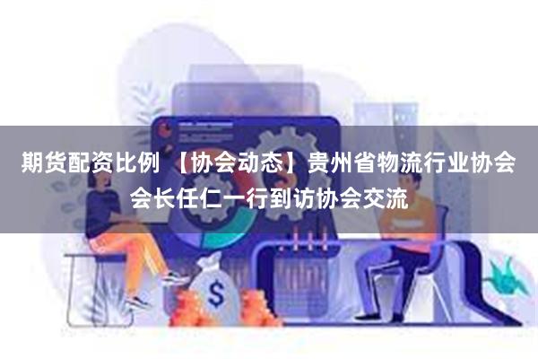期货配资比例 【协会动态】贵州省物流行业协会会长任仁一行到访协会交流