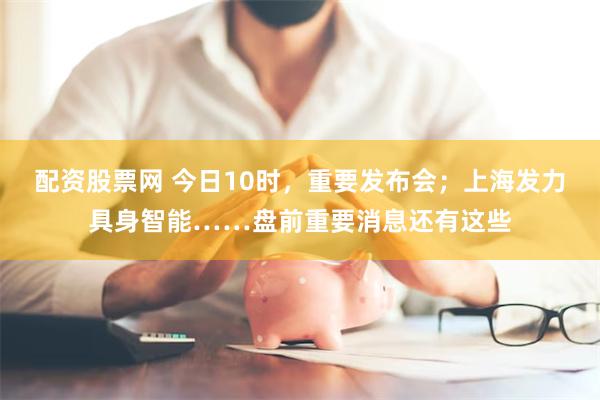配资股票网 今日10时，重要发布会；上海发力具身智能……盘前重要消息还有这些