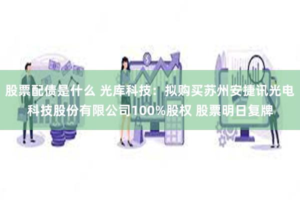 股票配债是什么 光库科技：拟购买苏州安捷讯光电科技股份有限公司100%股权 股票明日复牌