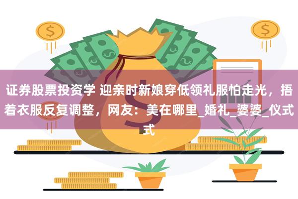 证券股票投资学 迎亲时新娘穿低领礼服怕走光，捂着衣服反复调整，网友：美在哪里_婚礼_婆婆_仪式