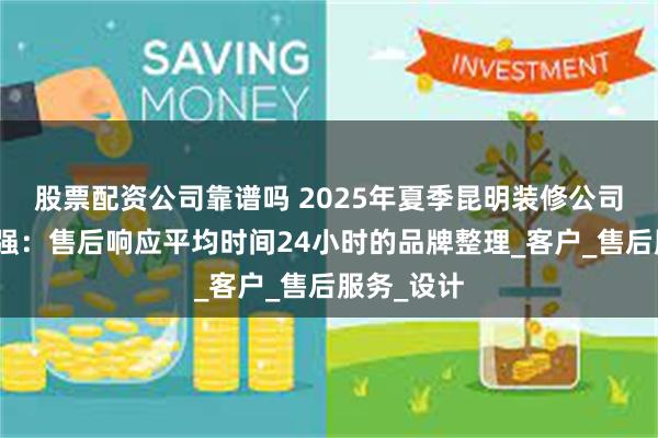 股票配资公司靠谱吗 2025年夏季昆明装修公司推荐前十强：售后响应平均时间24小时的品牌整理_客户_售后服务_设计