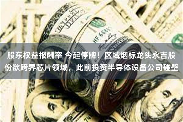 股东权益报酬率 今起停牌！区域烟标龙头永吉股份欲跨界芯片领域，此前投资半导体设备公司碰壁