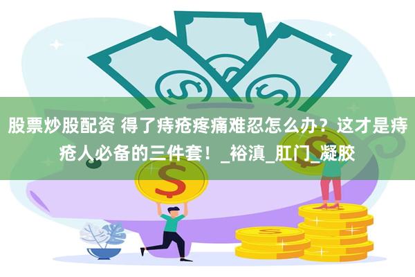 股票炒股配资 得了痔疮疼痛难忍怎么办？这才是痔疮人必备的三件套！_裕滇_肛门_凝胶