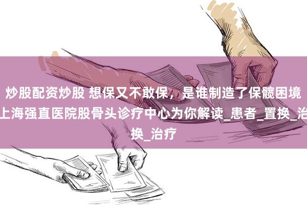 炒股配资炒股 想保又不敢保，是谁制造了保髋困境？上海强直医院股骨头诊疗中心为你解读_患者_置换_治疗