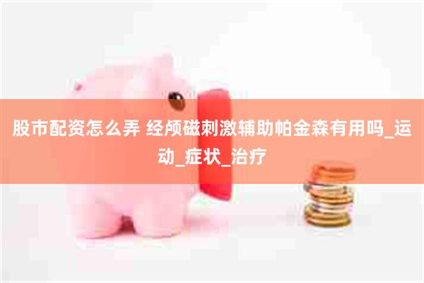 股市配资怎么弄 经颅磁刺激辅助帕金森有用吗_运动_症状_治疗