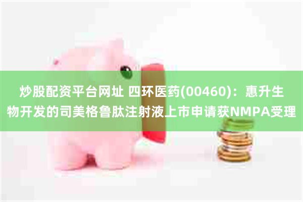 炒股配资平台网址 四环医药(00460)：惠升生物开发的司美格鲁肽注射液上市申请获NMPA受理