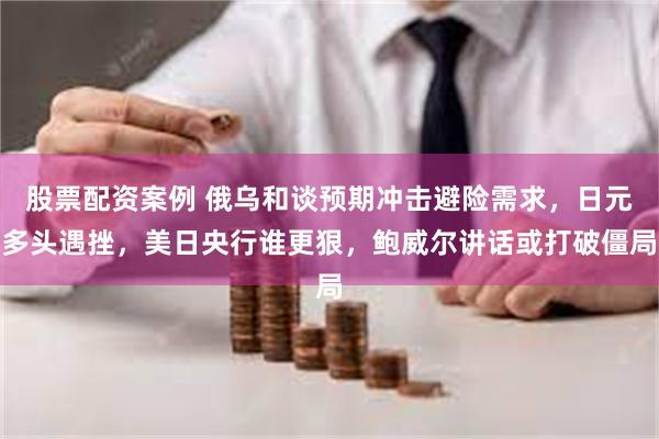 股票配资案例 俄乌和谈预期冲击避险需求，日元多头遇挫，美日央行谁更狠，鲍威尔讲话或打破僵局