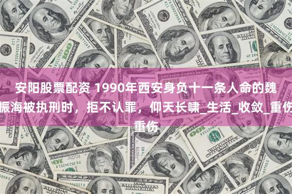 安阳股票配资 1990年西安身负十一条人命的魏振海被执刑时，拒不认罪，仰天长啸_生活_收敛_重伤