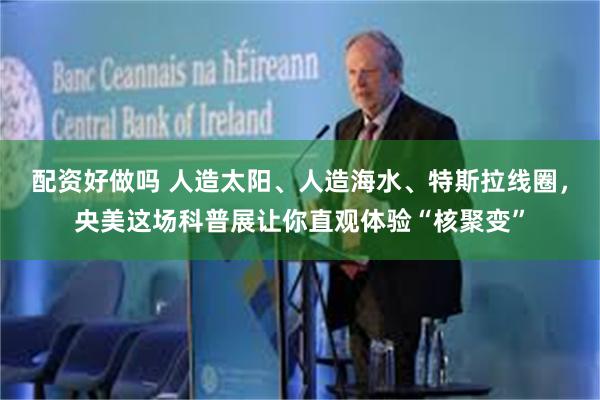 配资好做吗 人造太阳、人造海水、特斯拉线圈，央美这场科普展让你直观体验“核聚变”